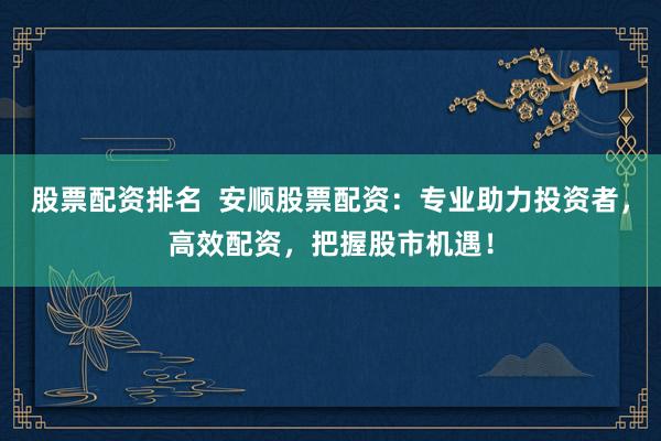 股票配资排名  安顺股票配资：专业助力投资者，高效配资，把握股市机遇！