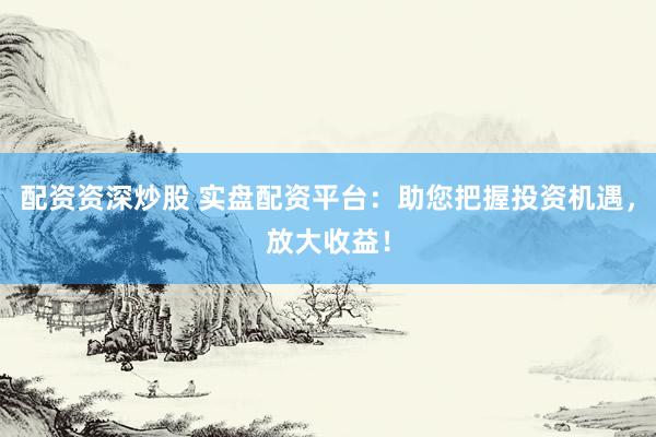 配资资深炒股 实盘配资平台：助您把握投资机遇，放大收益！