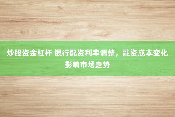 炒股资金杠杆 银行配资利率调整,融资成本变化影响市场走势
