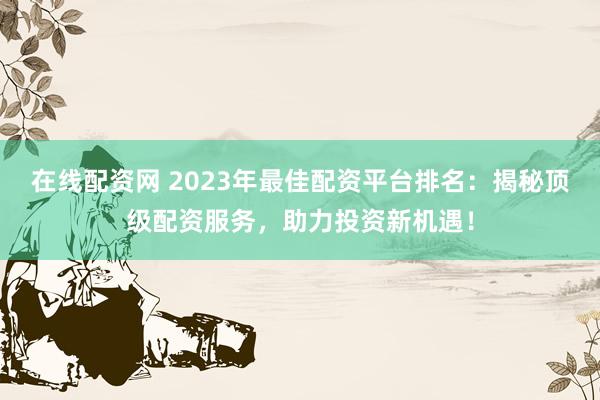 在线配资网 2023年最佳配资平台排名:揭秘顶级配资服务,助力投资新机遇!