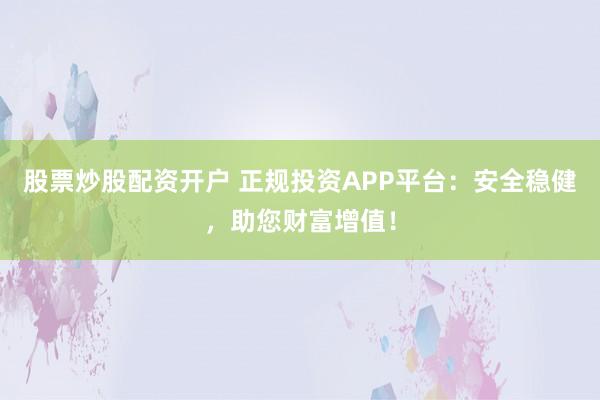 股票炒股配资开户 正规投资APP平台：安全稳健，助您财富增值！