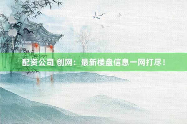 配资公司 创网：最新楼盘信息一网打尽！
