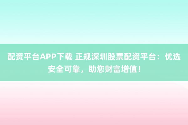 配资平台APP下载 正规深圳股票配资平台：优选安全可靠，助您财富增值！