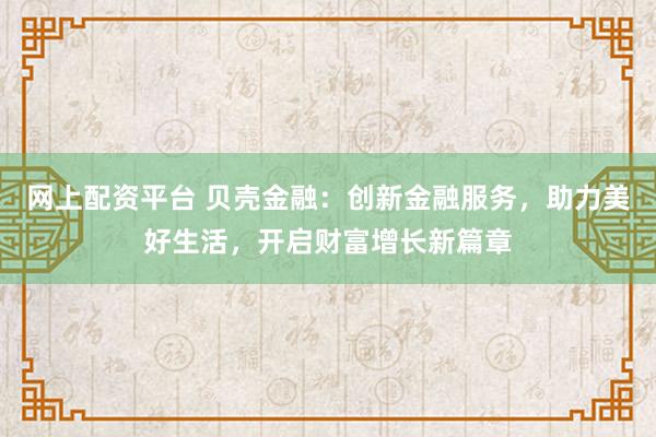 网上配资平台 贝壳金融:创新金融服务,助力美好生活,开启财富增长新篇章