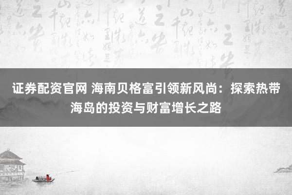 证券配资官网 海南贝格富引领新风尚：探索热带海岛的投资与财富增长之路