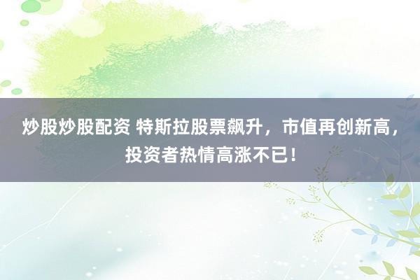 炒股炒股配资 特斯拉股票飙升,市值再创新高,投资者热情高涨不已!