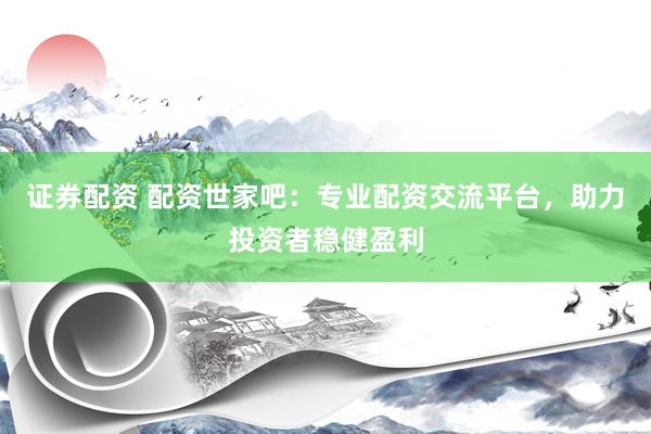 证券配资 配资世家吧:专业配资交流平台,助力投资者稳健盈利