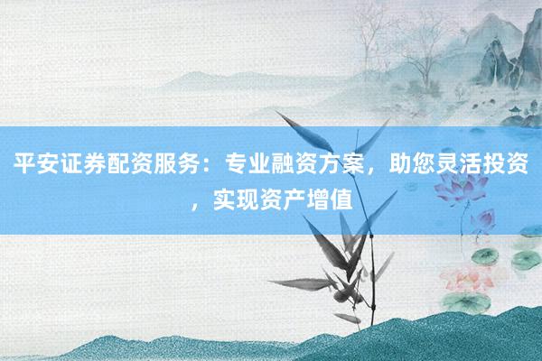 平安证券配资服务：专业融资方案，助您灵活投资，实现资产增值