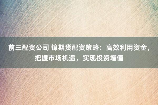 前三配资公司 镍期货配资策略:高效利用资金,把握市场机遇,实现投资增值