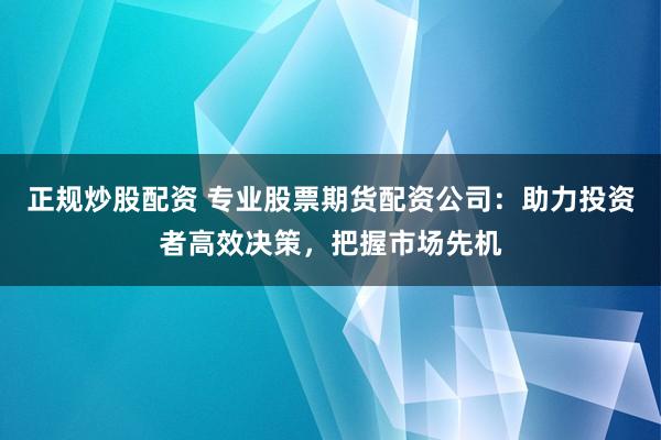 正规炒股配资 专业股票期货配资公司:助力投资者高效决策,把握市场先机