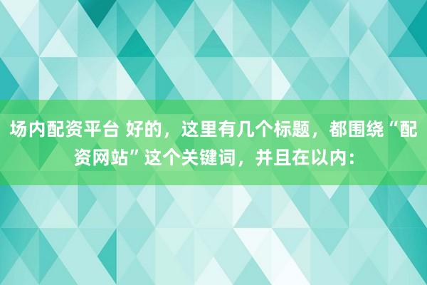 场内配资平台 好的，这里有几个标题，都围绕“配资网站”这个关键词，并且在以内：