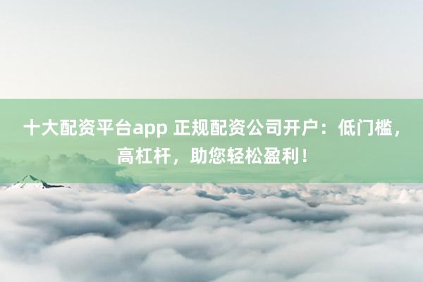 十大配资平台app 正规配资公司开户：低门槛，高杠杆，助您轻松盈利！