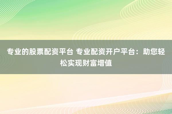 专业的股票配资平台 专业配资开户平台：助您轻松实现财富增值