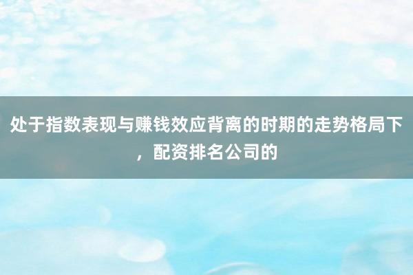 处于指数表现与赚钱效应背离的时期的走势格局下，配资排名公司的