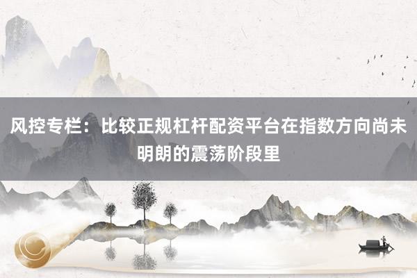 风控专栏:比较正规杠杆配资平台在指数方向尚未明朗的震荡阶段里