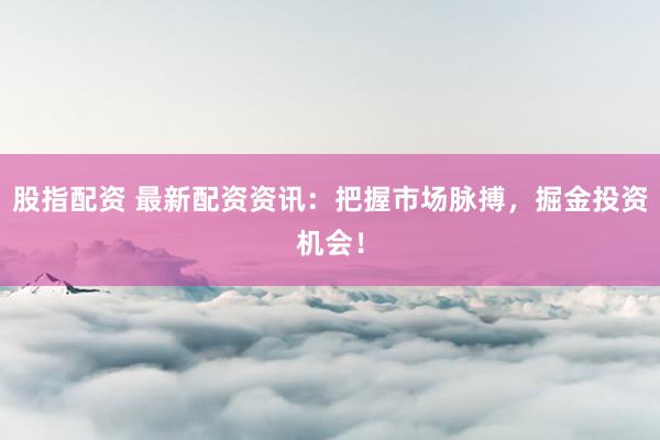 股指配资 最新配资资讯：把握市场脉搏，掘金投资机会！
