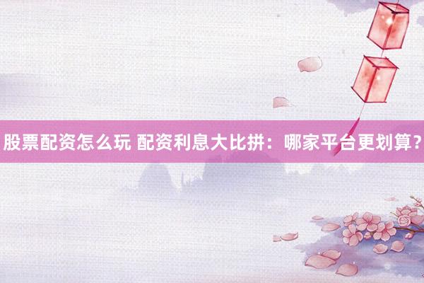 股票配资怎么玩 配资利息大比拼：哪家平台更划算？