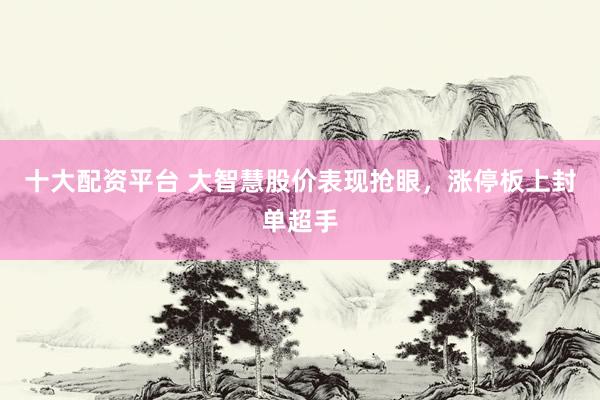 十大配资平台 大智慧股价表现抢眼,涨停板上封单超手