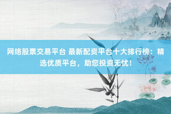 网络股票交易平台 最新配资平台十大排行榜:精选优质平台,助您投资无忧!