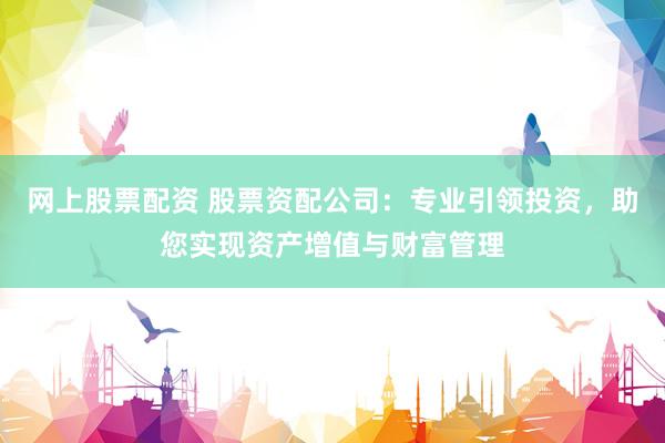网上股票配资 股票资配公司：专业引领投资，助您实现资产增值与财富管理