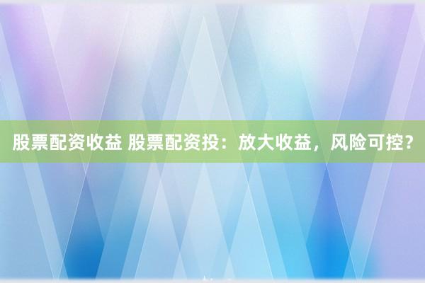 股票配资收益 股票配资投：放大收益，风险可控？