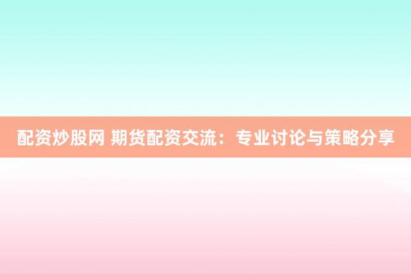 配资炒股网 期货配资交流：专业讨论与策略分享