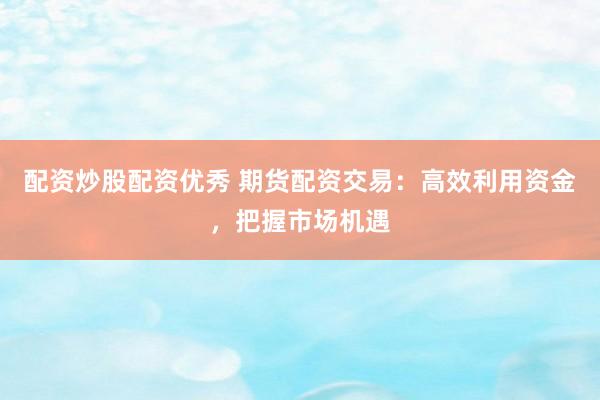 配资炒股配资优秀 期货配资交易：高效利用资金，把握市场机遇