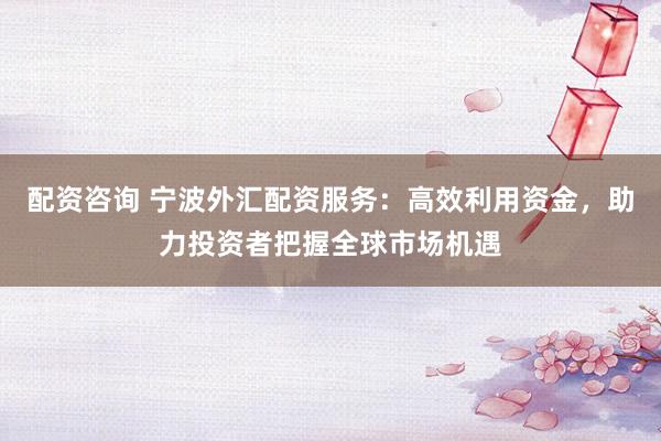 配资咨询 宁波外汇配资服务:高效利用资金,助力投资者把握全球市场机遇