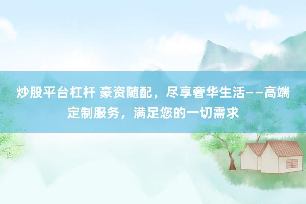 炒股平台杠杆 豪资随配,尽享奢华生活——高端定制服务,满足您的一切需求