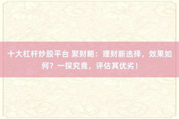 十大杠杆炒股平台 聚财略:理财新选择,效果如何?一探究竟,评估其优劣!