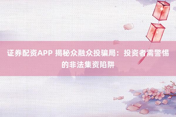证券配资APP 揭秘众融众投骗局:投资者需警惕的非法集资陷阱