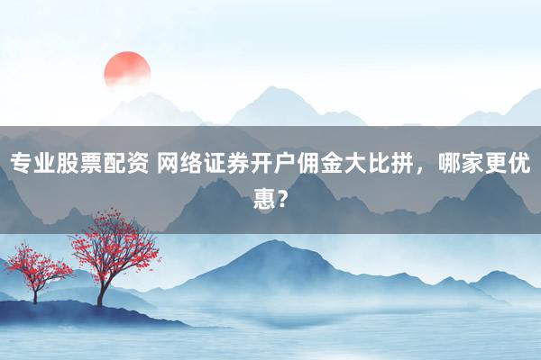 专业股票配资 网络证券开户佣金大比拼,哪家更优惠?