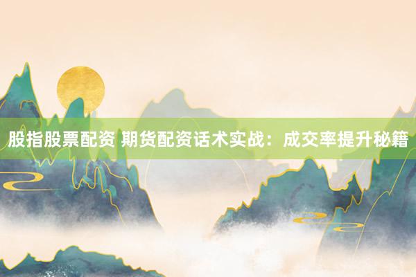 股指股票配资 期货配资话术实战：成交率提升秘籍