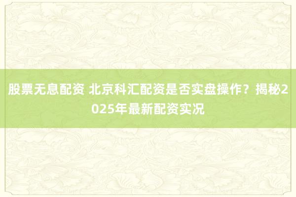 股票无息配资 北京科汇配资是否实盘操作？揭秘2025年最新配资实况
