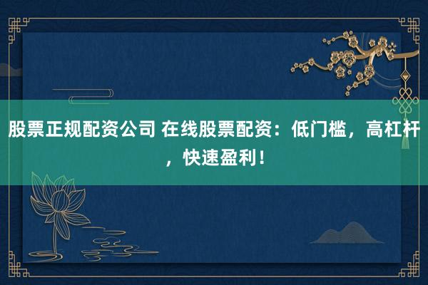 股票正规配资公司 在线股票配资：低门槛，高杠杆，快速盈利！