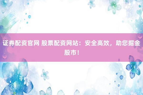 证券配资官网 股票配资网站：安全高效，助您掘金股市！