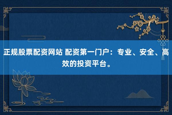 正规股票配资网站 配资第一门户：专业、安全、高效的投资平台。