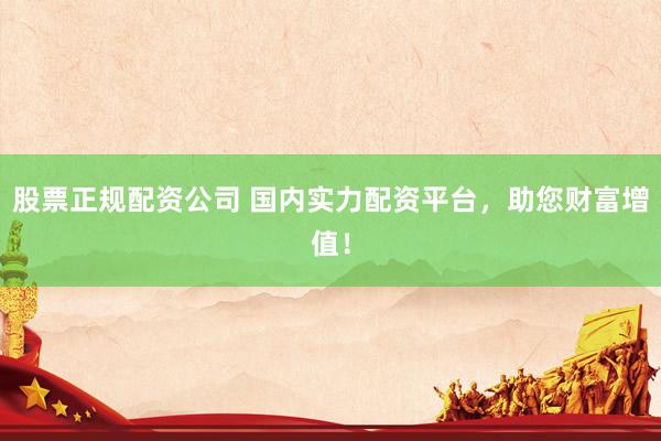 股票正规配资公司 国内实力配资平台，助您财富增值！