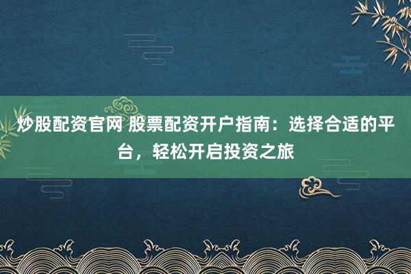 炒股配资官网 股票配资开户指南：选择合适的平台，轻松开启投资之旅