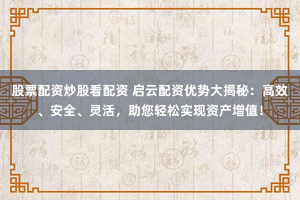 股票配资炒股看配资 启云配资优势大揭秘：高效、安全、灵活，助您轻松实现资产增值！