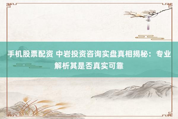 手机股票配资 中岩投资咨询实盘真相揭秘：专业解析其是否真实可靠
