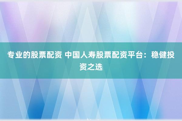 专业的股票配资 中国人寿股票配资平台：稳健投资之选