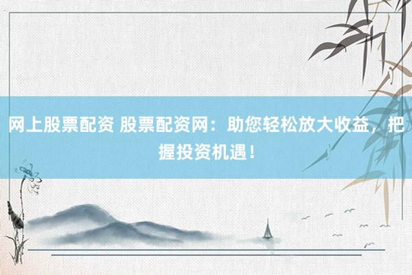 网上股票配资 股票配资网：助您轻松放大收益，把握投资机遇！