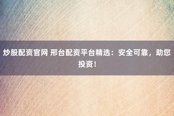 炒股配资官网 邢台配资平台精选：安全可靠，助您投资！