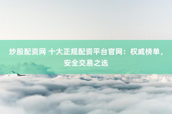 炒股配资网 十大正规配资平台官网：权威榜单，安全交易之选