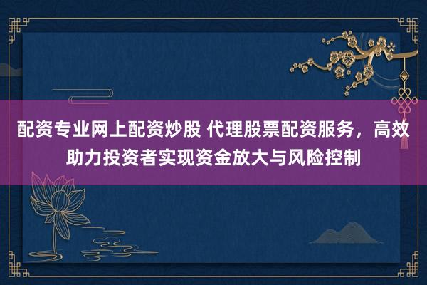 配资专业网上配资炒股 代理股票配资服务，高效助力投资者实现资金放大与风险控制