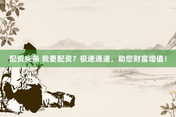 配资头条 我要配资?极速通道,助您财富增值!