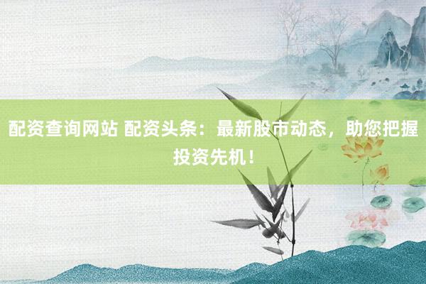 配资查询网站 配资头条：最新股市动态，助您把握投资先机！