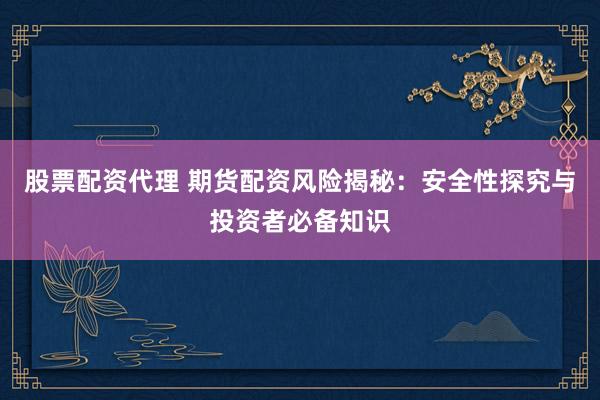 股票配资代理 期货配资风险揭秘：安全性探究与投资者必备知识