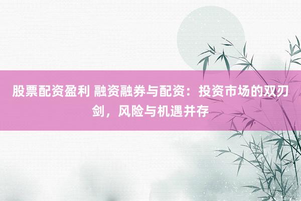 股票配资盈利 融资融券与配资：投资市场的双刃剑，风险与机遇并存